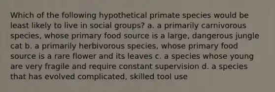 Which of the following hypothetical primate species would be least likely to live in social groups? a. a primarily carnivorous species, whose primary food source is a large, dangerous jungle cat b. a primarily herbivorous species, whose primary food source is a rare flower and its leaves c. a species whose young are very fragile and require constant supervision d. a species that has evolved complicated, skilled tool use