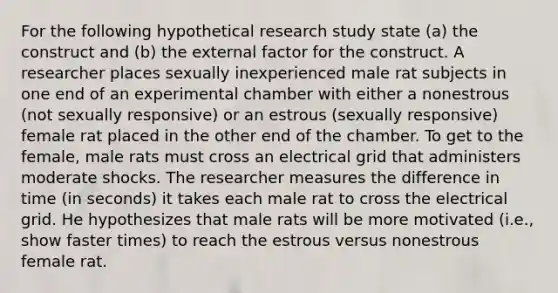 For the following hypothetical research study state (a) the construct and (b) the external factor for the construct. A researcher places sexually inexperienced male rat subjects in one end of an experimental chamber with either a nonestrous (not sexually responsive) or an estrous (sexually responsive) female rat placed in the other end of the chamber. To get to the female, male rats must cross an electrical grid that administers moderate shocks. The researcher measures the difference in time (in seconds) it takes each male rat to cross the electrical grid. He hypothesizes that male rats will be more motivated (i.e., show faster times) to reach the estrous versus nonestrous female rat.