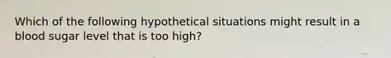 Which of the following hypothetical situations might result in a blood sugar level that is too high?