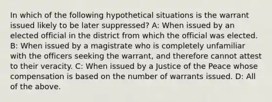 In which of the following hypothetical situations is the warrant issued likely to be later suppressed? A: When issued by an elected official in the district from which the official was elected. B: When issued by a magistrate who is completely unfamiliar with the officers seeking the warrant, and therefore cannot attest to their veracity. C: When issued by a Justice of the Peace whose compensation is based on the number of warrants issued. D: All of the above.