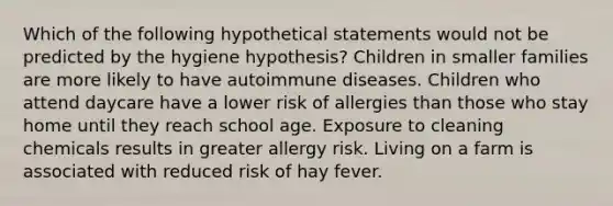 Which of the following hypothetical statements would not be predicted by the hygiene hypothesis? Children in smaller families are more likely to have autoimmune diseases. Children who attend daycare have a lower risk of allergies than those who stay home until they reach school age. Exposure to cleaning chemicals results in greater allergy risk. Living on a farm is associated with reduced risk of hay fever.