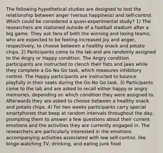 The following hypothetical studies are designed to test the relationship between anger (versus happiness) and self-control. Which could be considered a quasi-experimental study? 1) The researchers are stationed outside of a football stadium after a big game. They ask fans of both the winning and losing teams, who are expected to be feeling increased joy and anger, respectively, to choose between a healthy snack and potato chips. 2) Participants come to the lab and are randomly assigned to the Angry or Happy condition. The Angry condition participants are instructed to clench their fists and jaws while they complete a Go-No Go task, which measures inhibitory control. The Happy participants are instructed to bounce playfully in their seats during the Go-No Go task. 3) Participants come to the lab and are asked to recall either happy or angry memories, depending on which condition they were assigned to. Afterwards they are asked to choose between a healthy snack and potato chips. 4) For two weeks participants carry special smartphones that beep at random intervals throughout the day, prompting them to answer a few questions about their current emotions and the activities they are currently engaged in. The researchers are particularly interested in the emotions accompanying activities associated with low self-control, like binge-watching TV, drinking, and eating junk food