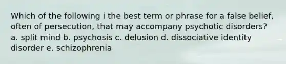 Which of the following i the best term or phrase for a false belief, often of persecution, that may accompany psychotic disorders? a. split mind b. psychosis c. delusion d. dissociative identity disorder e. schizophrenia