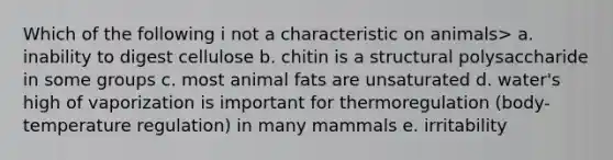 Which of the following i not a characteristic on animals> a. inability to digest cellulose b. chitin is a structural polysaccharide in some groups c. most animal fats are unsaturated d. water's high of vaporization is important for thermoregulation (body- temperature regulation) in many mammals e. irritability