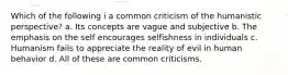 Which of the following i a common criticism of the humanistic perspective? a. Its concepts are vague and subjective b. The emphasis on the self encourages selfishness in individuals c. Humanism fails to appreciate the reality of evil in human behavior d. All of these are common criticisms.