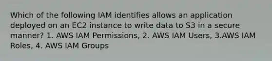 Which of the following IAM identifies allows an application deployed on an EC2 instance to write data to S3 in a secure manner? 1. AWS IAM Permissions, 2. AWS IAM Users, 3.AWS IAM Roles, 4. AWS IAM Groups