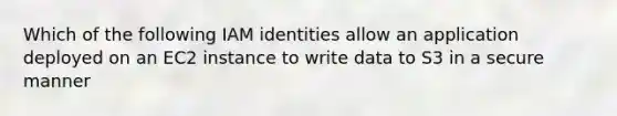 Which of the following IAM identities allow an application deployed on an EC2 instance to write data to S3 in a secure manner