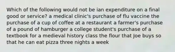 Which of the following would not be ian expenditure on a final good or service? a medical clinic's purchase of flu vaccine the purchase of a cup of coffee at a restaurant a farmer's purchase of a pound of hamburger a college student's purchase of a textbook for a medieval history class the flour that Joe buys so that he can eat pizza three nights a week