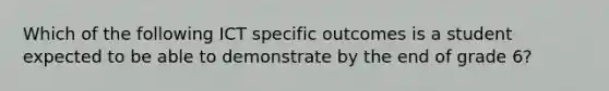 Which of the following ICT specific outcomes is a student expected to be able to demonstrate by the end of grade 6?