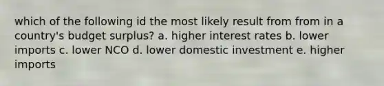 which of the following id the most likely result from from in a country's budget surplus? a. higher interest rates b. lower imports c. lower NCO d. lower domestic investment e. higher imports