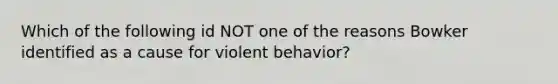 Which of the following id NOT one of the reasons Bowker identified as a cause for violent behavior?