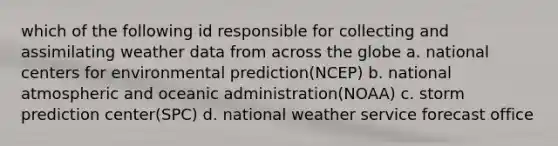 which of the following id responsible for collecting and assimilating weather data from across the globe a. national centers for environmental prediction(NCEP) b. national atmospheric and oceanic administration(NOAA) c. storm prediction center(SPC) d. national weather service forecast office