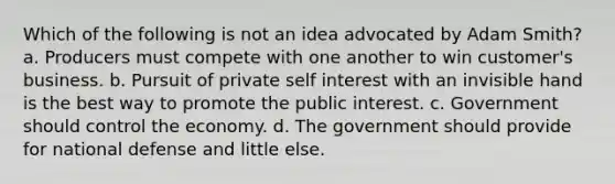 Which of the following is not an idea advocated by Adam Smith? a. Producers must compete with one another to win customer's business. b. Pursuit of private self interest with an invisible hand is the best way to promote the public interest. c. Government should control the economy. d. The government should provide for national defense and little else.