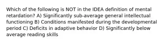 Which of the following is NOT in the IDEA definition of mental retardation? A) Significantly sub-average general intellectual functioning B) Conditions manifested during the developmental period C) Deficits in adaptive behavior D) Significantly below average reading skills