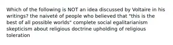 Which of the following is NOT an idea discussed by Voltaire in his writings? the naiveté of people who believed that "this is the best of all possible worlds" complete social egalitarianism skepticism about religious doctrine upholding of religious toleration