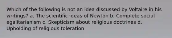 Which of the following is not an idea discussed by Voltaire in his writings? a. The scientific ideas of Newton b. Complete social egalitarianism c. Skepticism about religious doctrines d. Upholding of religious toleration