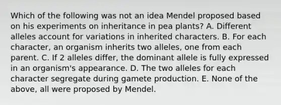 Which of the following was not an idea Mendel proposed based on his experiments on inheritance in pea plants? A. Different alleles account for variations in inherited characters. B. For each character, an organism inherits two alleles, one from each parent. C. If 2 alleles differ, the dominant allele is fully expressed in an organism's appearance. D. The two alleles for each character segregate during gamete production. E. None of the above, all were proposed by Mendel.