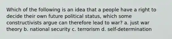 Which of the following is an idea that a people have a right to decide their own future political status, which some constructivists argue can therefore lead to war? a. just war theory b. national security c. terrorism d. self-determination