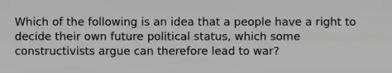 Which of the following is an idea that a people have a right to decide their own future political status, which some constructivists argue can therefore lead to war?