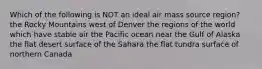 Which of the following is NOT an ideal air mass source region? the Rocky Mountains west of Denver the regions of the world which have stable air the Pacific ocean near the Gulf of Alaska the flat desert surface of the Sahara the flat tundra surface of northern Canada