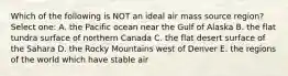 Which of the following is NOT an ideal air mass source region? Select one: A. the Pacific ocean near the Gulf of Alaska B. the flat tundra surface of northern Canada C. the flat desert surface of the Sahara D. the Rocky Mountains west of Denver E. the regions of the world which have stable air