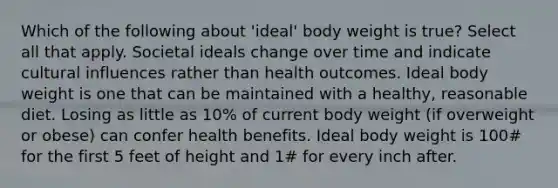 Which of the following about 'ideal' body weight is true? Select all that apply. Societal ideals change over time and indicate cultural influences rather than health outcomes. Ideal body weight is one that can be maintained with a healthy, reasonable diet. Losing as little as 10% of current body weight (if overweight or obese) can confer health benefits. Ideal body weight is 100# for the first 5 feet of height and 1# for every inch after.