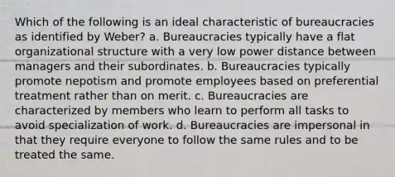 Which of the following is an ideal characteristic of bureaucracies as identified by Weber? a. Bureaucracies typically have a flat organizational structure with a very low power distance between managers and their subordinates. b. Bureaucracies typically promote nepotism and promote employees based on preferential treatment rather than on merit. c. Bureaucracies are characterized by members who learn to perform all tasks to avoid specialization of work. d. Bureaucracies are impersonal in that they require everyone to follow the same rules and to be treated the same.