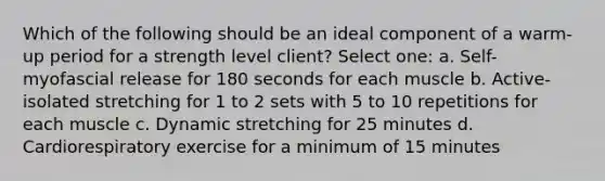 Which of the following should be an ideal component of a warm-up period for a strength level client? Select one: a. Self-myofascial release for 180 seconds for each muscle b. Active-isolated stretching for 1 to 2 sets with 5 to 10 repetitions for each muscle c. Dynamic stretching for 25 minutes d. Cardiorespiratory exercise for a minimum of 15 minutes