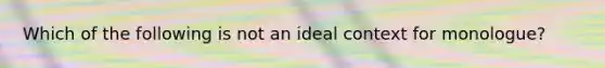 Which of the following is not an ideal context for monologue?