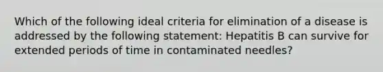 Which of the following ideal criteria for elimination of a disease is addressed by the following statement: Hepatitis B can survive for extended periods of time in contaminated needles?