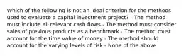 Which of the following is not an ideal criterion for the methods used to evaluate a capital investment project? - The method must include all relevant cash flows - The method must consider sales of previous products as a benchmark - The method must account for the time value of money - The method should account for the varying levels of risk - None of the above