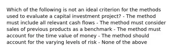 Which of the following is not an ideal criterion for the methods used to evaluate a capital investment project? - The method must include all relevant cash flows - The method must consider sales of previous products as a benchmark - The method must account for the time value of money - The method should account for the varying levels of risk - None of the above