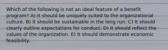 Which of the following is not an ideal feature of a benefit program? A) It should be uniquely suited to the organizational culture. B) It should be sustainable in the long run. C) It should clearly outline expectations for conduct. D) It should reflect the values of the organization. E) It should demonstrate economic feasibility.