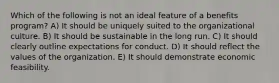 Which of the following is not an ideal feature of a benefits program? A) It should be uniquely suited to the organizational culture. B) It should be sustainable in the long run. C) It should clearly outline expectations for conduct. D) It should reflect the values of the organization. E) It should demonstrate economic feasibility.