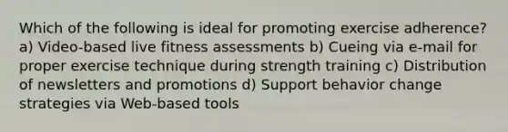 Which of the following is ideal for promoting exercise adherence? a) Video-based live fitness assessments b) Cueing via e-mail for proper exercise technique during strength training c) Distribution of newsletters and promotions d) Support behavior change strategies via Web-based tools