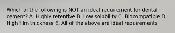 Which of the following is NOT an ideal requirement for dental cement? A. Highly retentive B. Low solubility C. Biocompatible D. High film thickness E. All of the above are ideal requirements