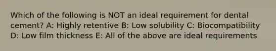 Which of the following is NOT an ideal requirement for dental cement? A: Highly retentive B: Low solubility C: Biocompatibility D: Low film thickness E: All of the above are ideal requirements