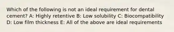 Which of the following is not an ideal requirement for dental cement? A: Highly retentive B: Low solubility C: Biocompatibility D: Low film thickness E: All of the above are ideal requirements