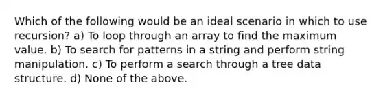 Which of the following would be an ideal scenario in which to use recursion? a) To loop through an array to find the maximum value. b) To search for patterns in a string and perform string manipulation. c) To perform a search through a tree data structure. d) None of the above.