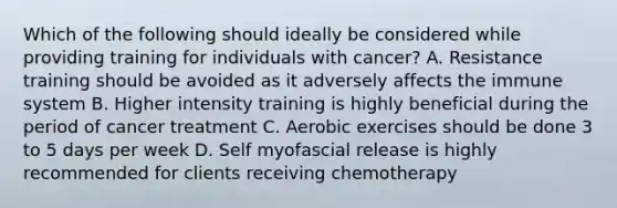 Which of the following should ideally be considered while providing training for individuals with cancer? A. Resistance training should be avoided as it adversely affects the immune system B. Higher intensity training is highly beneficial during the period of cancer treatment C. Aerobic exercises should be done 3 to 5 days per week D. Self myofascial release is highly recommended for clients receiving chemotherapy