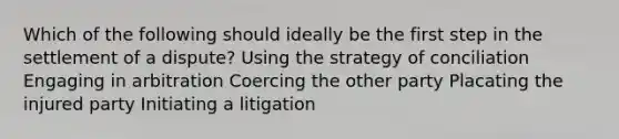 Which of the following should ideally be the first step in the settlement of a dispute? Using the strategy of conciliation Engaging in arbitration Coercing the other party Placating the injured party Initiating a litigation