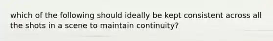 which of the following should ideally be kept consistent across all the shots in a scene to maintain continuity?