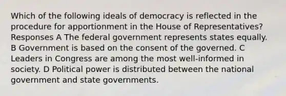 Which of the following ideals of democracy is reflected in the procedure for apportionment in the House of Representatives? Responses A The federal government represents states equally. B Government is based on the consent of the governed. C Leaders in Congress are among the most well-informed in society. D Political power is distributed between the national government and state governments.