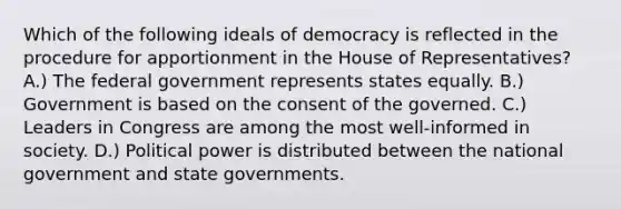 Which of the following ideals of democracy is reflected in the procedure for apportionment in the House of Representatives? A.) The federal government represents states equally. B.) Government is based on the consent of the governed. C.) Leaders in Congress are among the most well-informed in society. D.) Political power is distributed between the national government and state governments.