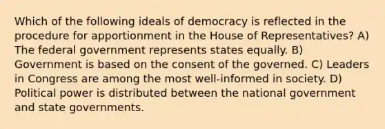 Which of the following ideals of democracy is reflected in the procedure for apportionment in the House of Representatives? A) The federal government represents states equally. B) Government is based on the consent of the governed. C) Leaders in Congress are among the most well-informed in society. D) Political power is distributed between the national government and <a href='https://www.questionai.com/knowledge/kktWZGE8l3-state-governments' class='anchor-knowledge'>state governments</a>.