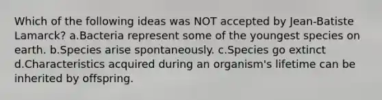 Which of the following ideas was NOT accepted by Jean-Batiste Lamarck? a.Bacteria represent some of the youngest species on earth. b.Species arise spontaneously. c.Species go extinct d.Characteristics acquired during an organism's lifetime can be inherited by offspring.