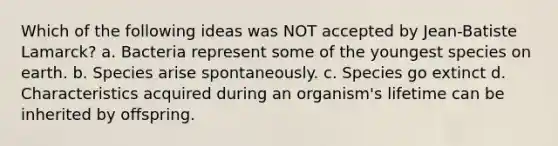 Which of the following ideas was NOT accepted by Jean-Batiste Lamarck? a. Bacteria represent some of the youngest species on earth. b. Species arise spontaneously. c. Species go extinct d. Characteristics acquired during an organism's lifetime can be inherited by offspring.