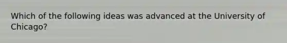 Which of the following ideas was advanced at the University of Chicago?