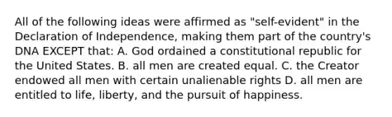 All of the following ideas were affirmed as "self-evident" in the Declaration of Independence, making them part of the country's DNA EXCEPT that: A. God ordained a constitutional republic for the United States. B. all men are created equal. C. the Creator endowed all men with certain unalienable rights D. all men are entitled to life, liberty, and the pursuit of happiness.