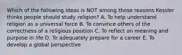 Which of the following ideas is NOT among those reasons Kessler thinks people should study religion? A. To help understand religion as a universal force B. To convince others of the correctness of a religious position C. To reflect on meaning and purpose in life D. To adequately prepare for a career E. To develop a global perspective